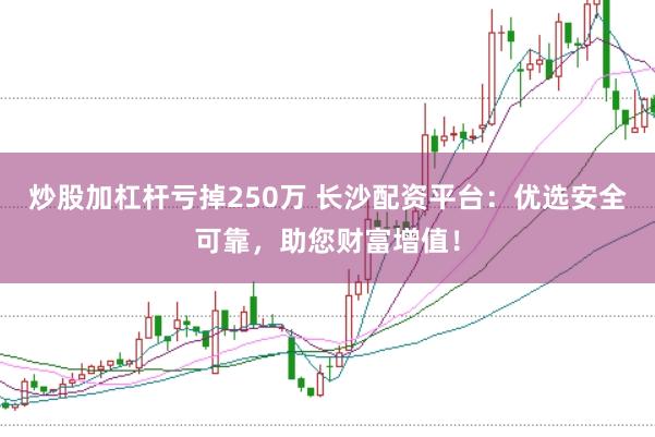 炒股加杠杆亏掉250万 长沙配资平台：优选安全可靠，助您财富增值！