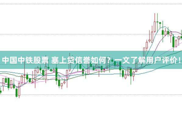 中国中铁股票 塞上贷信誉如何？一文了解用户评价！