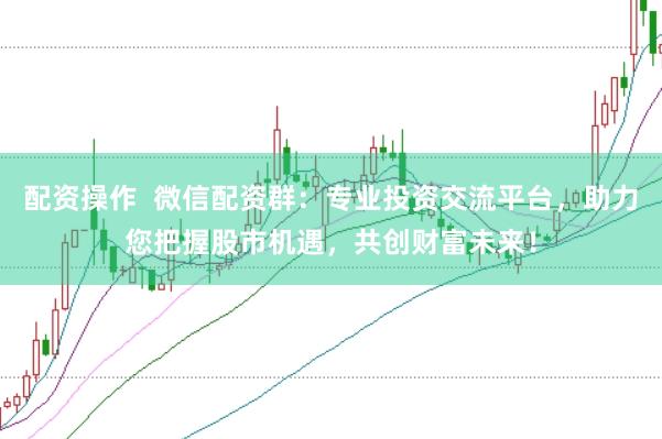 配资操作  微信配资群：专业投资交流平台，助力您把握股市机遇，共创财富未来！