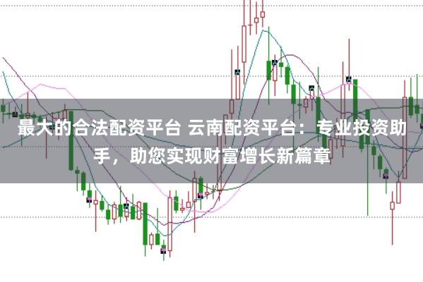 最大的合法配资平台 云南配资平台：专业投资助手，助您实现财富增长新篇章
