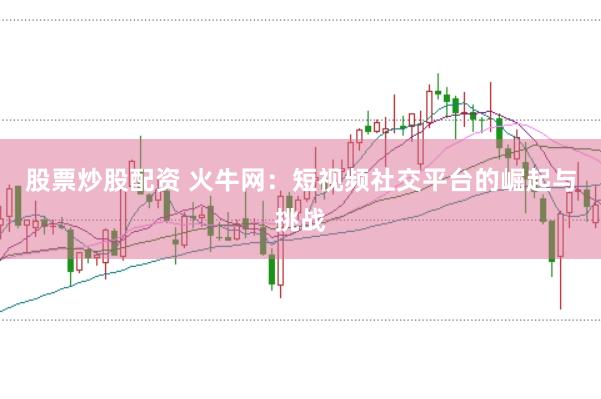 股票炒股配资 火牛网：短视频社交平台的崛起与挑战