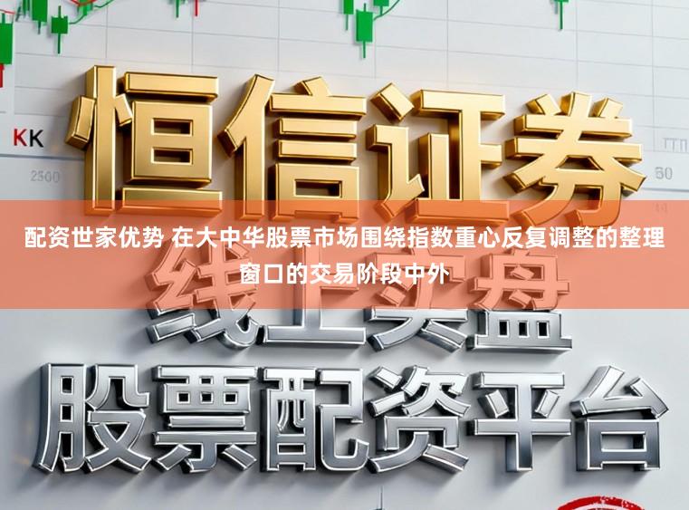 配资世家优势 在大中华股票市场围绕指数重心反复调整的整理窗口的交易阶段中外
