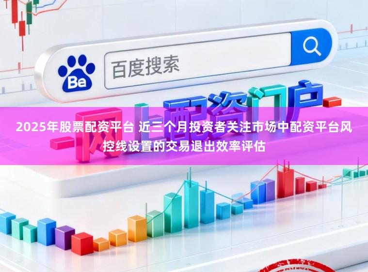 2025年股票配资平台 近三个月投资者关注市场中配资平台风控线设置的交易退出效率评估