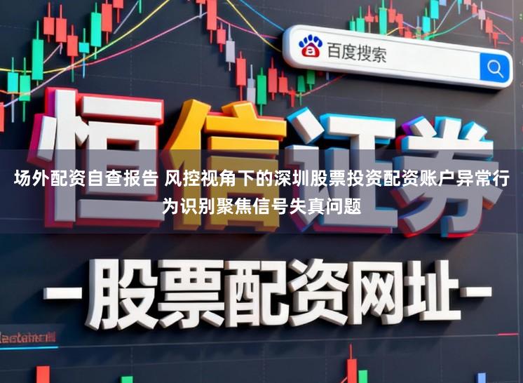 场外配资自查报告 风控视角下的深圳股票投资配资账户异常行为识别聚焦信号失真问题