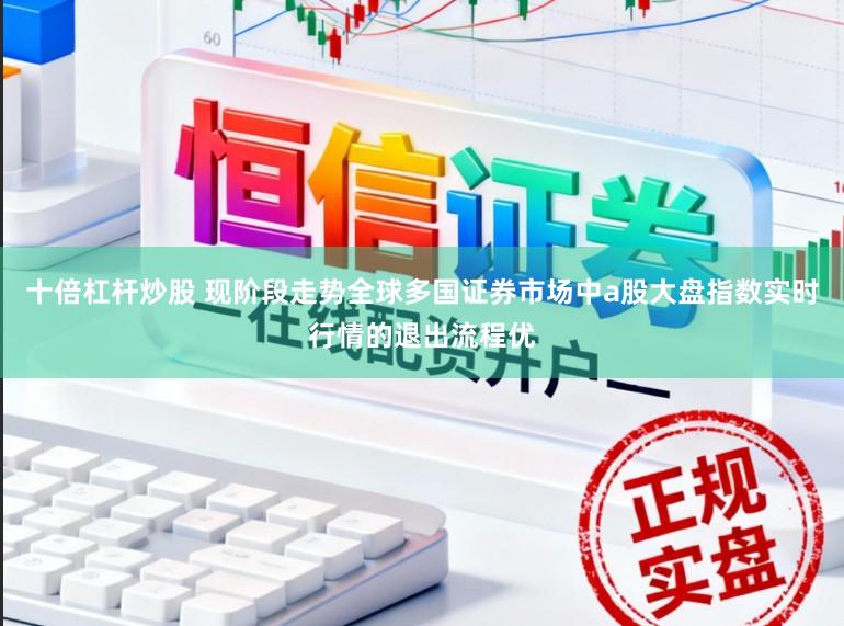 十倍杠杆炒股 现阶段走势全球多国证券市场中a股大盘指数实时行情的退出流程优