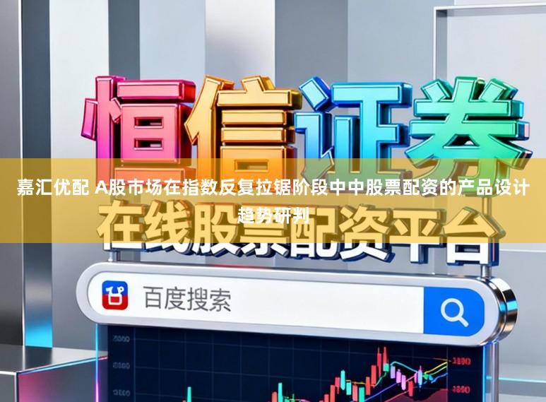 嘉汇优配 A股市场在指数反复拉锯阶段中中股票配资的产品设计趋势研判