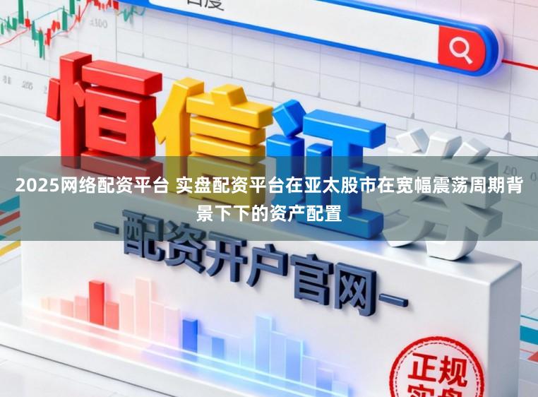 2025网络配资平台 实盘配资平台在亚太股市在宽幅震荡周期背景下下的资产配置