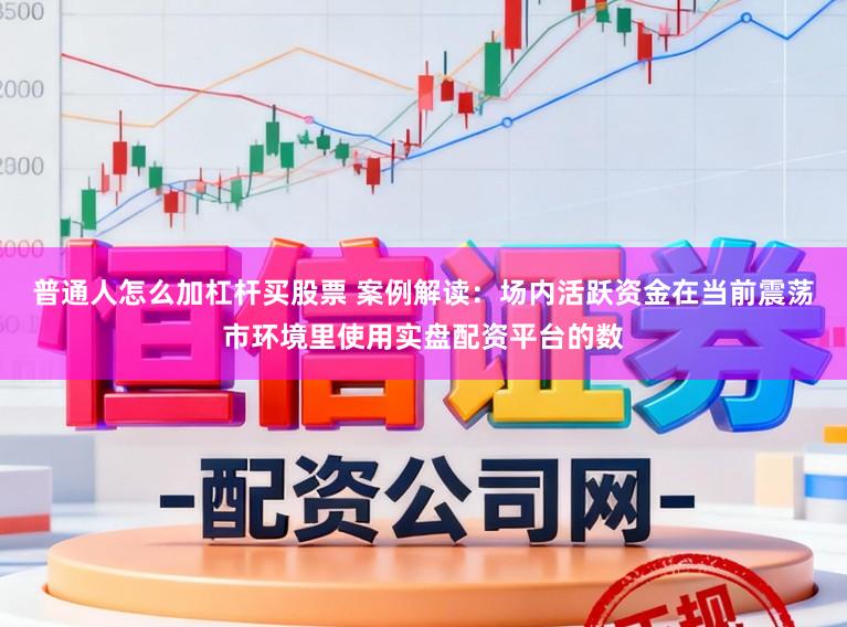 普通人怎么加杠杆买股票 案例解读：场内活跃资金在当前震荡市环境里使用实盘配资平台的数