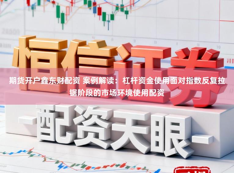 期货开户鑫东财配资 案例解读：杠杆资金使用面对指数反复拉锯阶段的市场环境使用配资