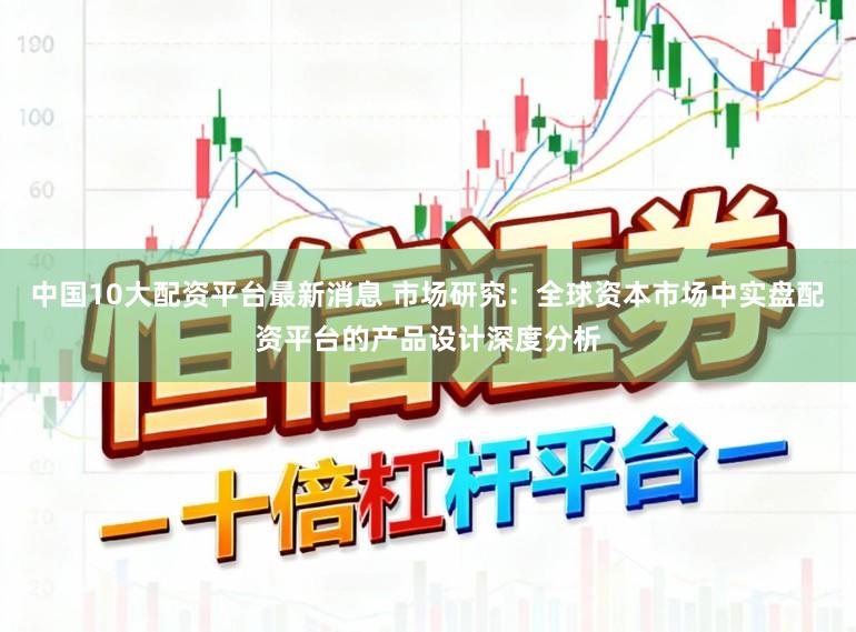 中国10大配资平台最新消息 市场研究：全球资本市场中实盘配资平台的产品设计深度分析
