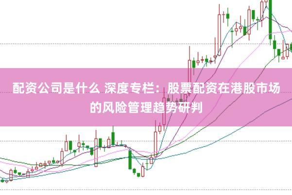 配资公司是什么 深度专栏：股票配资在港股市场的风险管理趋势研判