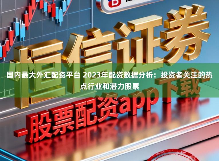 国内最大外汇配资平台 2023年配资数据分析：投资者关注的热点行业和潜力股票