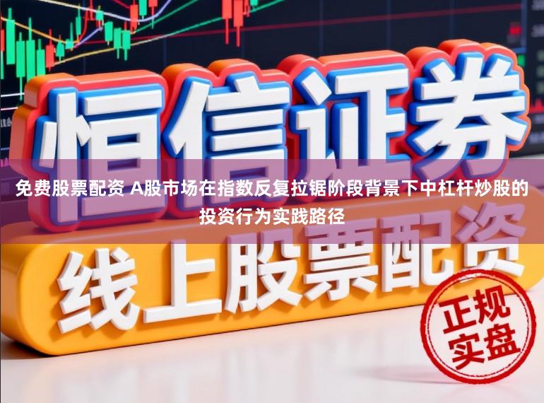 免费股票配资 A股市场在指数反复拉锯阶段背景下中杠杆炒股的投资行为实践路径