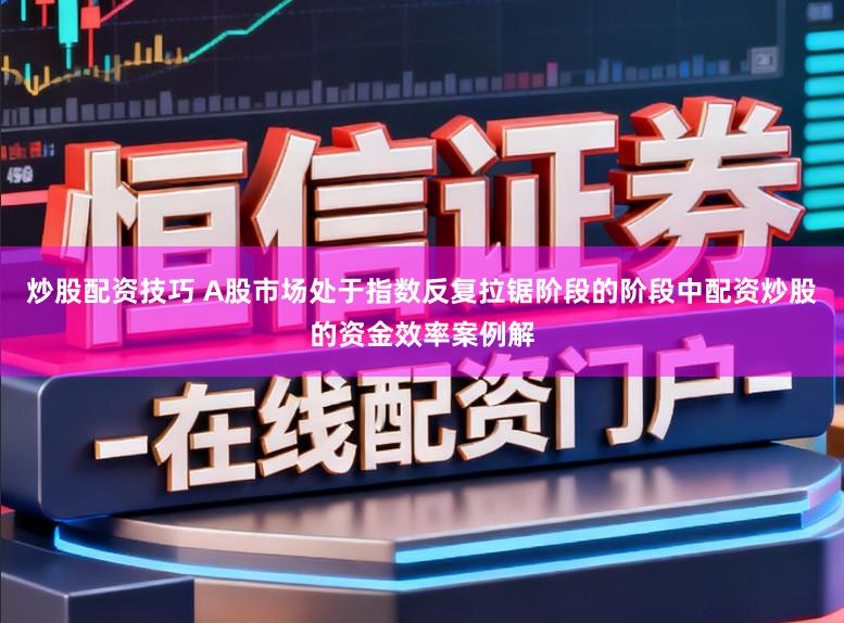 炒股配资技巧 A股市场处于指数反复拉锯阶段的阶段中配资炒股的资金效率案例解